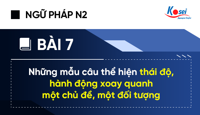 Ngữ pháp tiếng Nhật N2 - Bài 7: Những mẫu câu thể hiện thái độ, hành động xoay quanh một chủ đề, một đối tượng